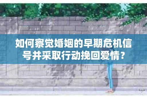 如何察觉婚姻的早期危机信号并采取行动挽回爱情？