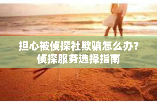 担心被侦探社欺骗怎么办？侦探服务选择指南