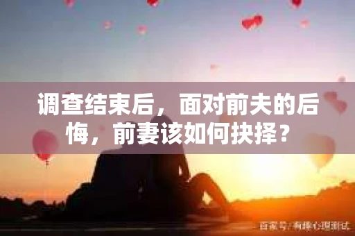 调查结束后，面对前夫的后悔，前妻该如何抉择？