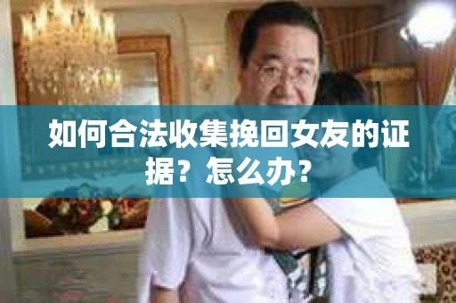 如何合法收集挽回女友的证据?怎么办? 如何合法收集挽回女友的证据?怎么办?