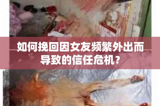 如何挽回因女友频繁外出而导致的信任危机？