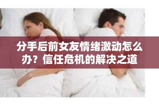 分手后前女友情绪激动怎么办?信任危机的解决之道 分手后前女友情绪激动怎么办?信任危机的解决之道