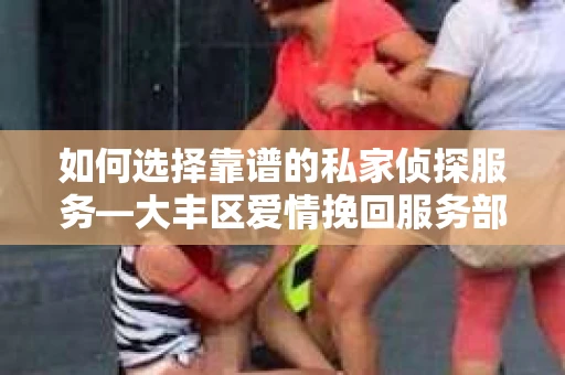 如何选择靠谱的私家侦探服务—大丰区爱情挽回服务部选择指南
