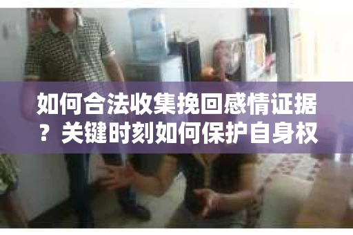 如何合法收集挽回感情证据？关键时刻如何保护自身权益？