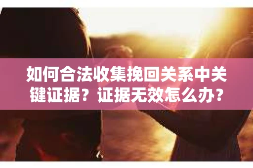如何合法收集挽回关系中关键证据？证据无效怎么办？