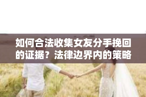 如何合法收集女友分手挽回的证据？法律边界内的策略与技巧