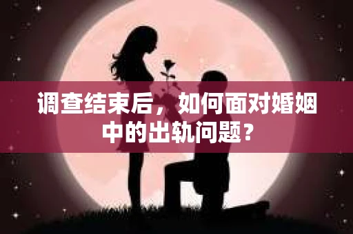调查结束后，如何面对婚姻中的出轨问题？
