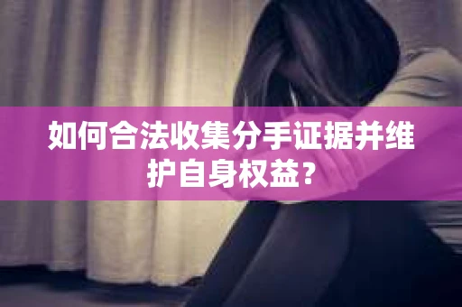 如何合法收集分手证据并维护自身权益？