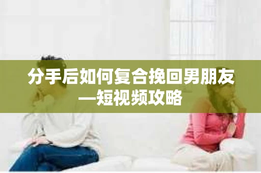 分手后如何复合挽回男朋友—短视频攻略