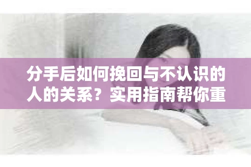 分手后如何挽回与不认识的人的关系？实用指南帮你重拾失去的联结