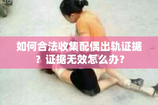 如何合法收集配偶出轨证据？证据无效怎么办？