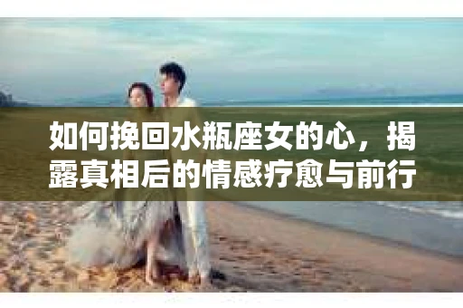 如何挽回水瓶座女的心，揭露真相后的情感疗愈与前行计划