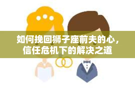 如何挽回狮子座前夫的心，信任危机下的解决之道