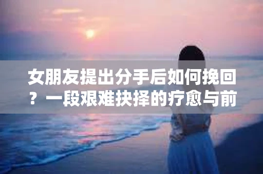 女朋友提出分手后如何挽回?一段艰难抉择的疗愈与前行之路 女朋友提出分手后如何挽回?一段艰难抉择的疗愈与前行之路