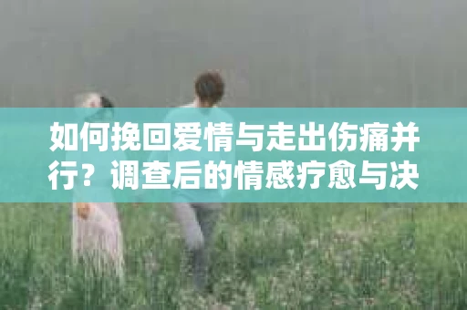 如何挽回爱情与走出伤痛并行？调查后的情感疗愈与决策指南