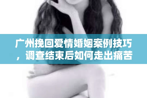广州挽回爱情婚姻案例技巧，调查结束后如何走出痛苦并做出明智决策？