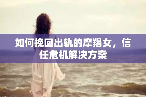 如何挽回出轨的摩羯女，信任危机解决方案