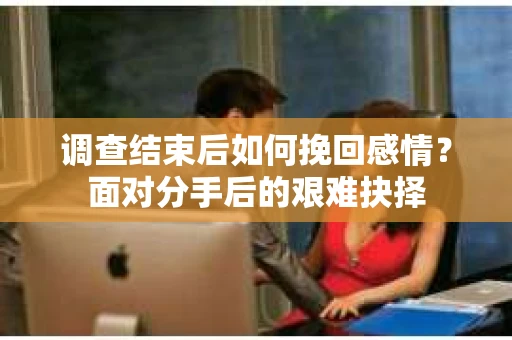 调查结束后如何挽回感情?面对分手后的艰难抉择 调查结束后如何挽回感情?面对分手后的艰难抉择