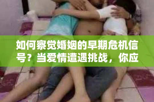 如何察觉婚姻的早期危机信号？当爱情遭遇挑战，你应该怎么办？
