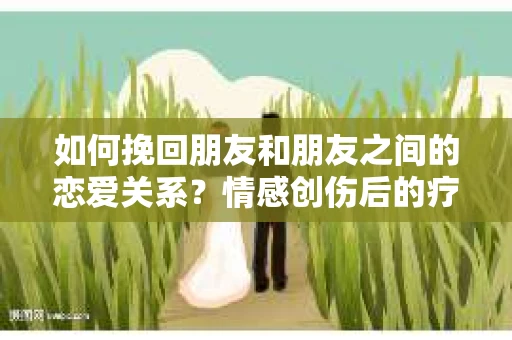 如何挽回朋友和朋友之间的恋爱关系？情感创伤后的疗愈与决策之路