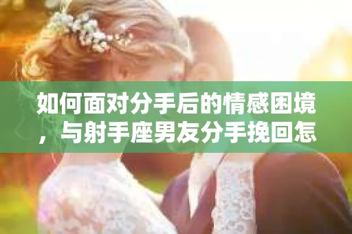 如何面对分手后的情感困境,与射手座男友分手挽回怎么办? 如何面对分手后的情感困境,与射手座男友分手挽回怎么办?