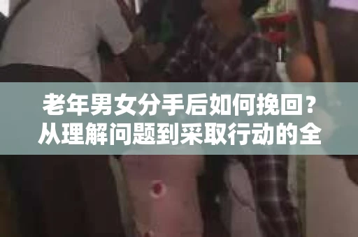 老年男女分手后如何挽回？从理解问题到采取行动的全面指南