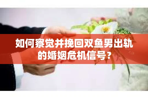 如何察觉并挽回双鱼男出轨的婚姻危机信号？