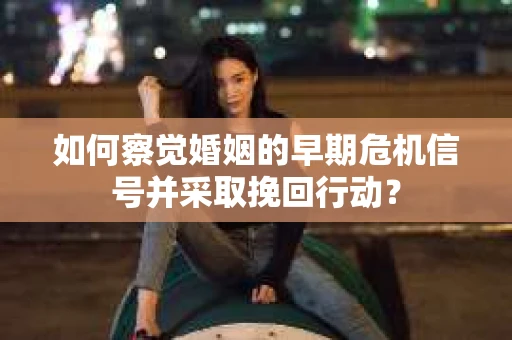 如何察觉婚姻的早期危机信号并采取挽回行动? 如何察觉婚姻的早期危机信号并采取挽回行动?