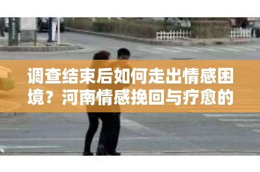 调查结束后如何走出情感困境?河南情感挽回与疗愈的实用方法 调查结束后如何走出情感困境?河南情感挽回与疗愈的实用方法