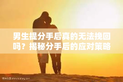 男生提分手后真的无法挽回吗？揭秘分手后的应对策略