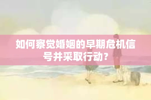 如何察觉婚姻的早期危机信号并采取行动？