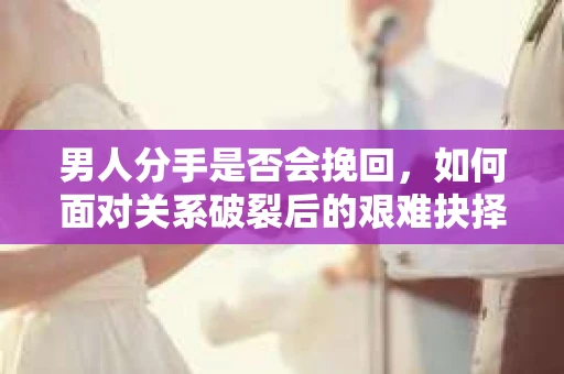 男人分手是否会挽回，如何面对关系破裂后的艰难抉择？
