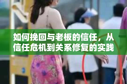 如何挽回与老板的信任，从信任危机到关系修复的实践指南