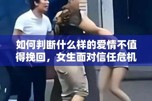 如何判断什么样的爱情不值得挽回,女生面对信任危机怎么办? 如何判断什么样的爱情不值得挽回,女生面对信任危机怎么办?