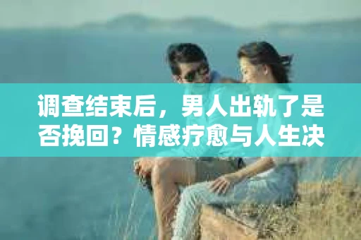调查结束后，男人出轨了是否挽回？情感疗愈与人生决策的干货指南