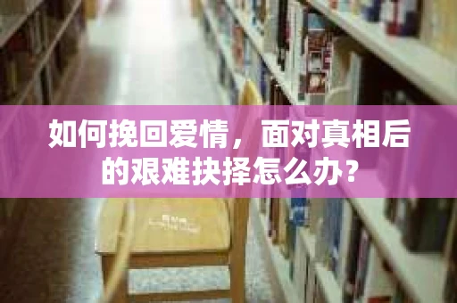 如何挽回爱情,面对真相后的艰难抉择怎么办? 如何挽回爱情,面对真相后的艰难抉择怎么办?