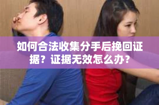 如何合法收集分手后挽回证据？证据无效怎么办？