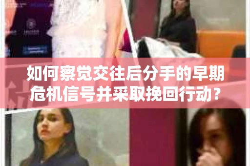 如何察觉交往后分手的早期危机信号并采取挽回行动？