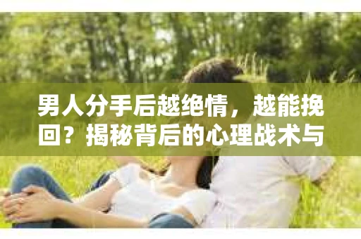 男人分手后越绝情，越能挽回？揭秘背后的心理战术与实际操作