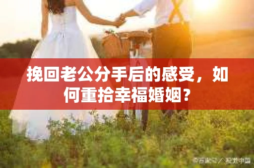 挽回老公分手后的感受,如何重拾幸福婚姻? 挽回老公分手后的感受,如何重拾幸福婚姻?