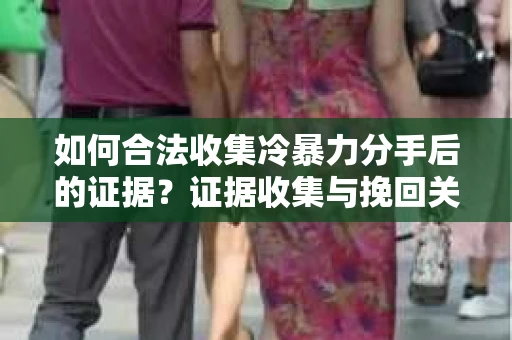 如何合法收集冷暴力分手后的证据？证据收集与挽回关系怎么办？