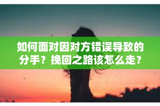 如何面对因对方错误导致的分手？挽回之路该怎么走？