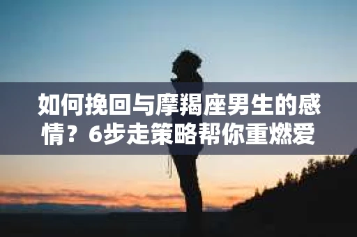 如何挽回与摩羯座男生的感情?6步走策略帮你重燃爱情之火 如何挽回与摩羯座男生的感情?6步走策略帮你重燃爱情之火