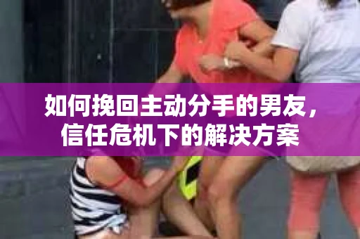 如何挽回主动分手的男友，信任危机下的解决方案