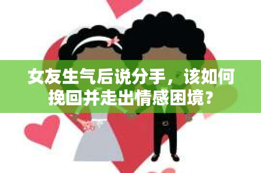 女友生气后说分手，该如何挽回并走出情感困境？