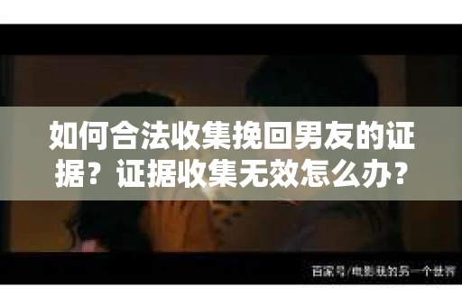 如何合法收集挽回男友的证据？证据收集无效怎么办？