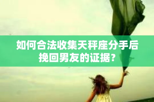 如何合法收集天秤座分手后挽回男友的证据？