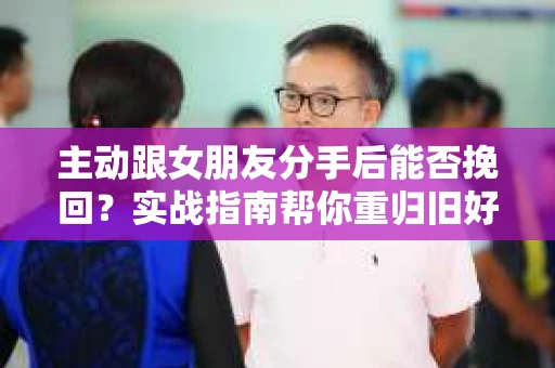 主动跟女朋友分手后能否挽回?实战指南帮你重归旧好 主动跟女朋友分手后能否挽回?实战指南帮你重归旧好