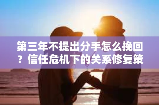 第三年不提出分手怎么挽回?信任危机下的关系修复策略 第三年不提出分手怎么挽回?信任危机下的关系修复策略