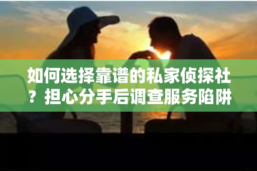 如何选择靠谱的私家侦探社？担心分手后调查服务陷阱怎么办？